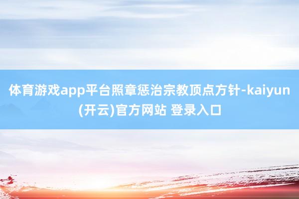 体育游戏app平台照章惩治宗教顶点方针-kaiyun(开云)官方网站 登录入口