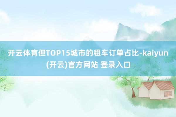 开云体育但TOP15城市的租车订单占比-kaiyun(开云)官方网站 登录入口