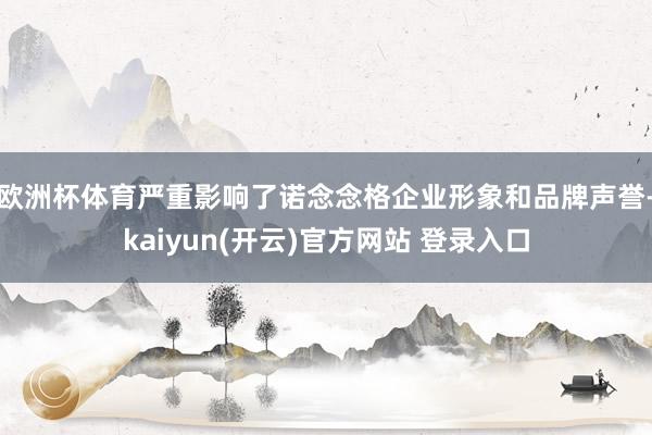 欧洲杯体育严重影响了诺念念格企业形象和品牌声誉-kaiyun(开云)官方网站 登录入口