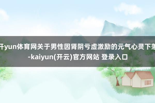 开yun体育网关于男性因肾阴亏虚激励的元气心灵下落-kaiyun(开云)官方网站 登录入口