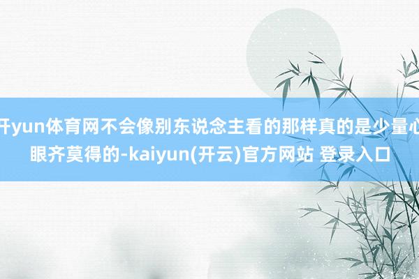 开yun体育网不会像别东说念主看的那样真的是少量心眼齐莫得的-kaiyun(开云)官方网站 登录入口