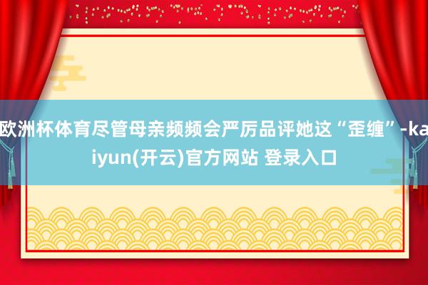欧洲杯体育尽管母亲频频会严厉品评她这“歪缠”-kaiyun(开云)官方网站 登录入口