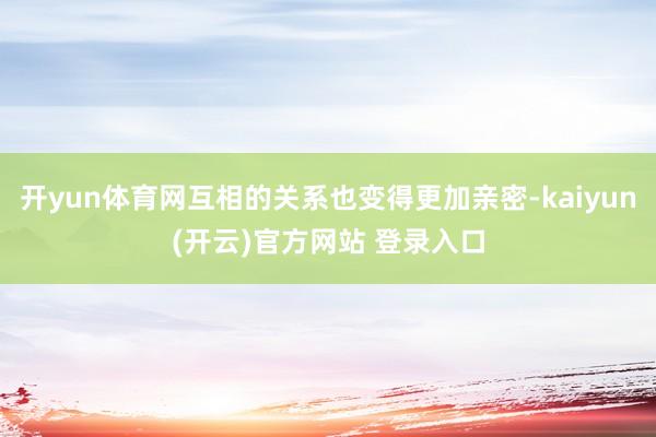 开yun体育网互相的关系也变得更加亲密-kaiyun(开云)官方网站 登录入口