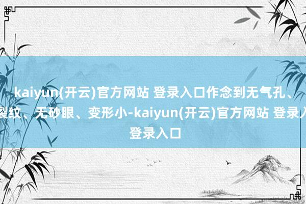 kaiyun(开云)官方网站 登录入口作念到无气孔、无裂纹、无砂眼、变形小-kaiyun(开云)官方网站 登录入口