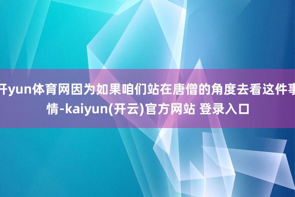 开yun体育网因为如果咱们站在唐僧的角度去看这件事情-kaiyun(开云)官方网站 登录入口