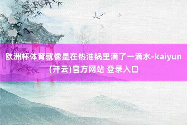 欧洲杯体育就像是在热油锅里滴了一滴水-kaiyun(开云)官方网站 登录入口
