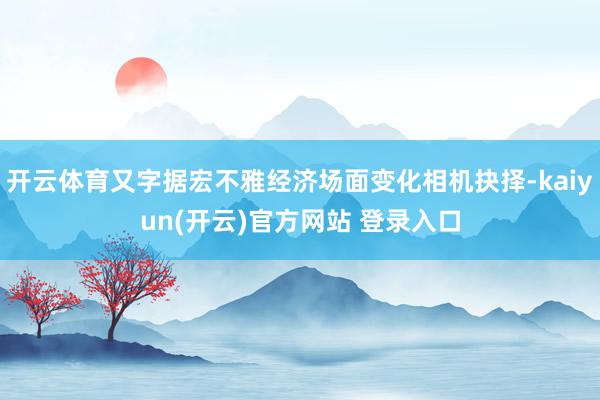 开云体育又字据宏不雅经济场面变化相机抉择-kaiyun(开云)官方网站 登录入口
