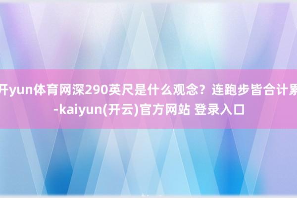 开yun体育网深290英尺是什么观念？连跑步皆合计累-kaiyun(开云)官方网站 登录入口