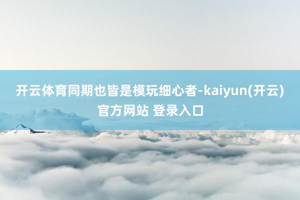 开云体育同期也皆是模玩细心者-kaiyun(开云)官方网站 登录入口