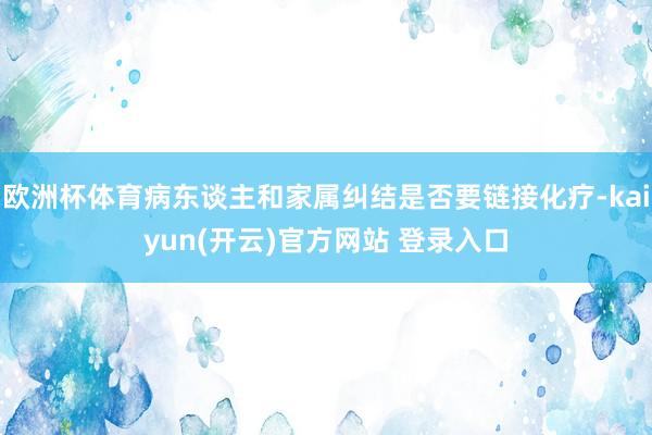 欧洲杯体育病东谈主和家属纠结是否要链接化疗-kaiyun(开云)官方网站 登录入口