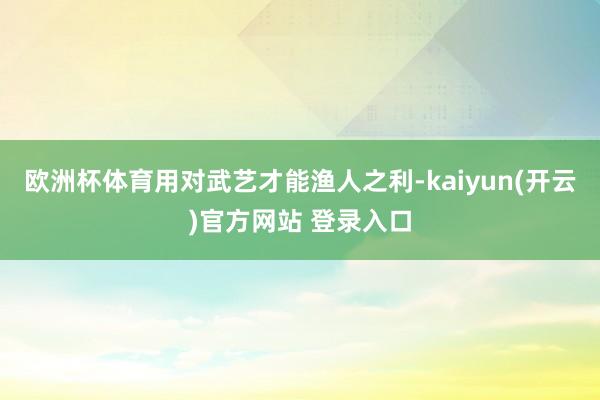 欧洲杯体育用对武艺才能渔人之利-kaiyun(开云)官方网站 登录入口