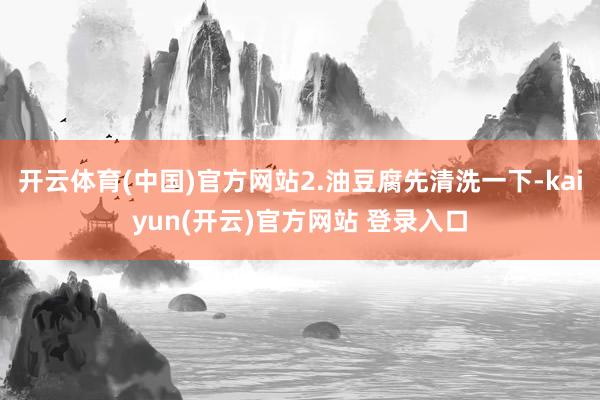 开云体育(中国)官方网站2.油豆腐先清洗一下-kaiyun(开云)官方网站 登录入口