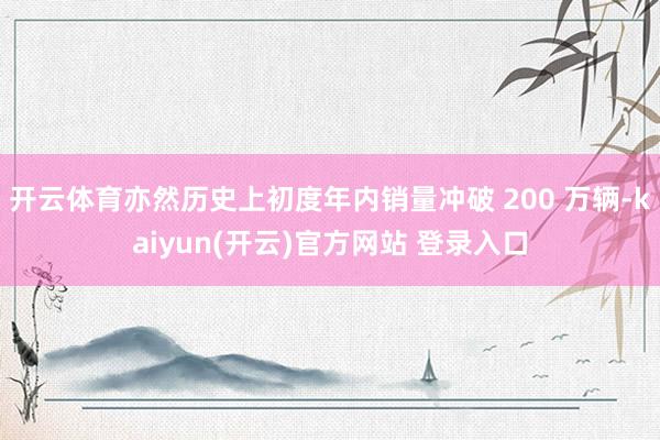开云体育亦然历史上初度年内销量冲破 200 万辆-kaiyun(开云)官方网站 登录入口