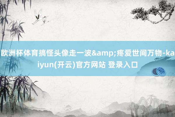 欧洲杯体育搞怪头像走一波&疼爱世间万物-kaiyun(开云)官方网站 登录入口
