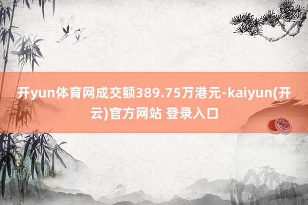 开yun体育网成交额389.75万港元-kaiyun(开云)官方网站 登录入口