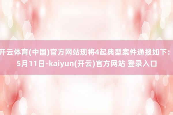 开云体育(中国)官方网站现将4起典型案件通报如下：　　5月11日-kaiyun(开云)官方网站 登录入口
