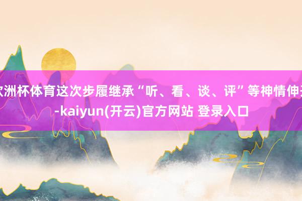 欧洲杯体育这次步履继承“听、看、谈、评”等神情伸开-kaiyun(开云)官方网站 登录入口