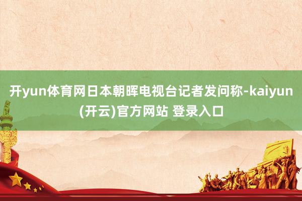 开yun体育网日本朝晖电视台记者发问称-kaiyun(开云)官方网站 登录入口