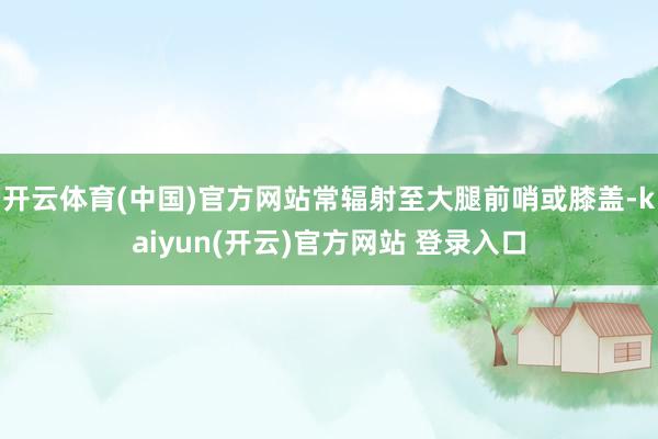 开云体育(中国)官方网站常辐射至大腿前哨或膝盖-kaiyun(开云)官方网站 登录入口
