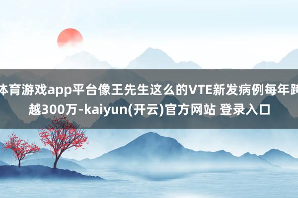 体育游戏app平台像王先生这么的VTE新发病例每年跨越300万-kaiyun(开云)官方网站 登录入口