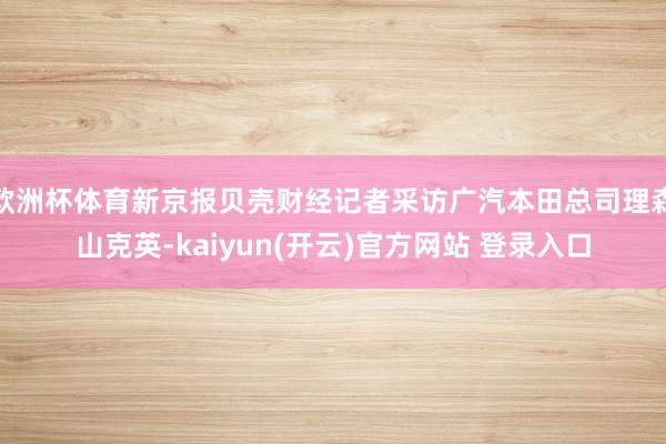 欧洲杯体育新京报贝壳财经记者采访广汽本田总司理森山克英-kaiyun(开云)官方网站 登录入口