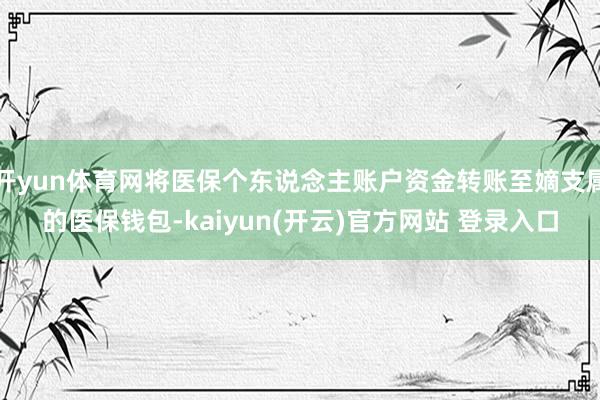 开yun体育网将医保个东说念主账户资金转账至嫡支属的医保钱包-kaiyun(开云)官方网站 登录入口