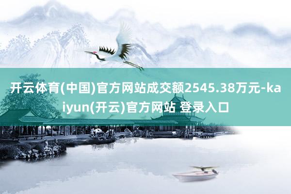 开云体育(中国)官方网站成交额2545.38万元-kaiyun(开云)官方网站 登录入口