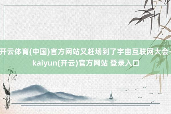 开云体育(中国)官方网站又赶场到了宇宙互联网大会-kaiyun(开云)官方网站 登录入口