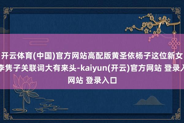 开云体育(中国)官方网站高配版黄圣依杨子这位新女友李隽子关联词大有来头-kaiyun(开云)官方网站 登录入口