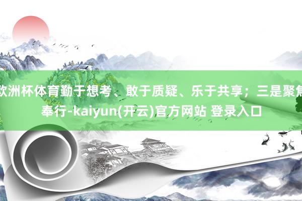 欧洲杯体育勤于想考、敢于质疑、乐于共享；三是聚焦奉行-kaiyun(开云)官方网站 登录入口