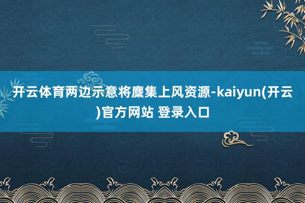 开云体育两边示意将麇集上风资源-kaiyun(开云)官方网站 登录入口