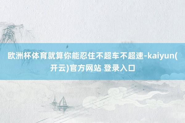 欧洲杯体育就算你能忍住不超车不超速-kaiyun(开云)官方网站 登录入口