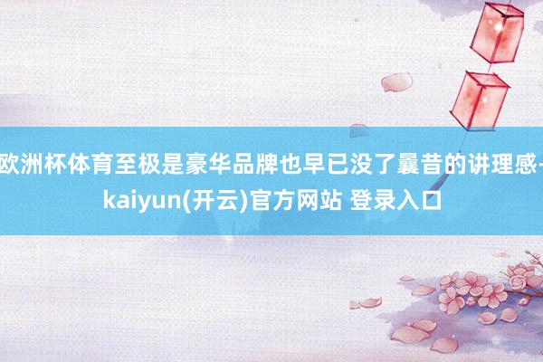 欧洲杯体育至极是豪华品牌也早已没了曩昔的讲理感-kaiyun(开云)官方网站 登录入口