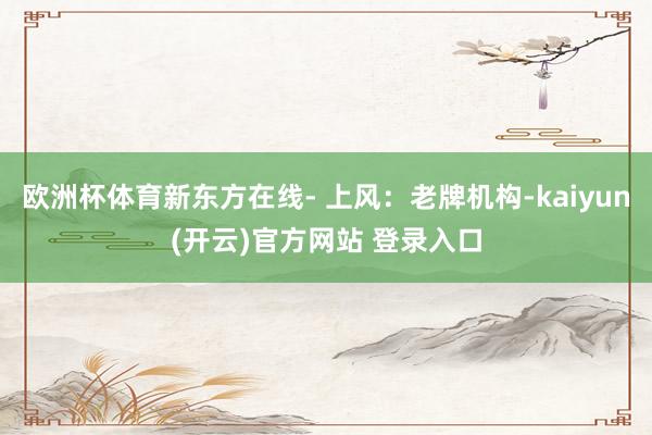 欧洲杯体育新东方在线- 上风：老牌机构-kaiyun(开云)官方网站 登录入口
