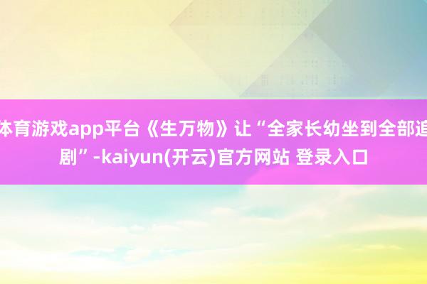 体育游戏app平台《生万物》让“全家长幼坐到全部追剧”-kaiyun(开云)官方网站 登录入口