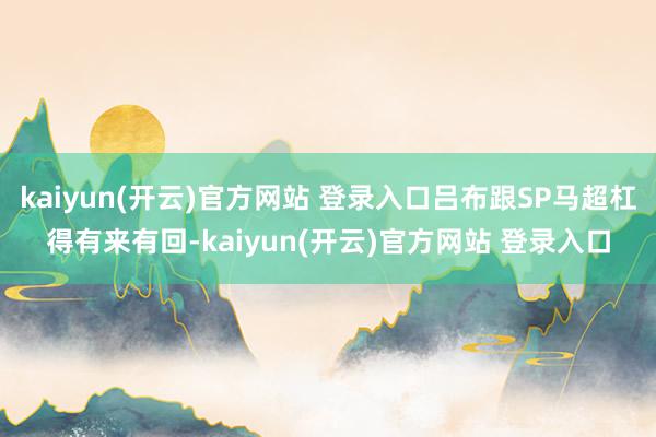 kaiyun(开云)官方网站 登录入口吕布跟SP马超杠得有来有回-kaiyun(开云)官方网站 登录入口