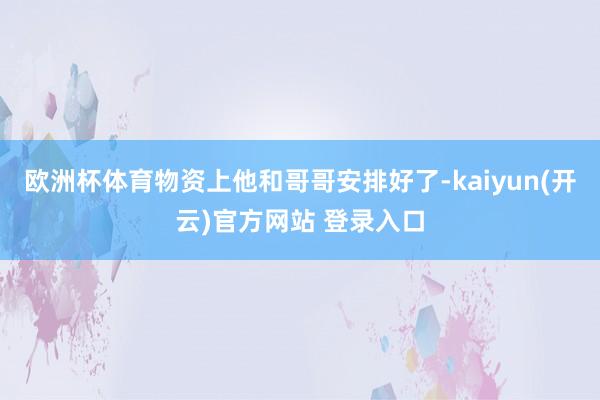 欧洲杯体育物资上他和哥哥安排好了-kaiyun(开云)官方网站 登录入口