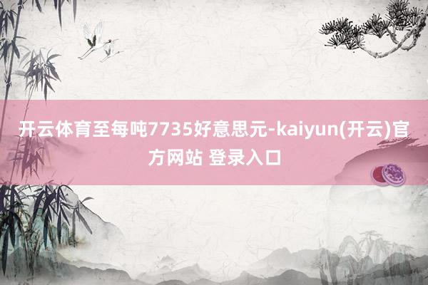 开云体育至每吨7735好意思元-kaiyun(开云)官方网站 登录入口