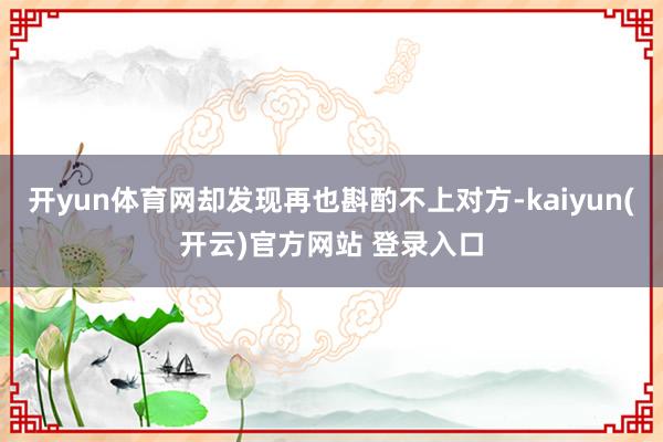 开yun体育网却发现再也斟酌不上对方-kaiyun(开云)官方网站 登录入口