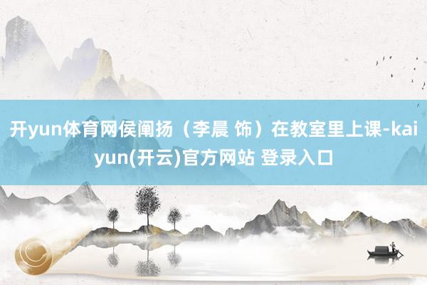 开yun体育网侯阐扬（李晨 饰）在教室里上课-kaiyun(开云)官方网站 登录入口