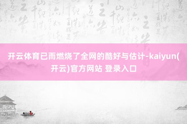 开云体育已而燃烧了全网的酷好与估计-kaiyun(开云)官方网站 登录入口