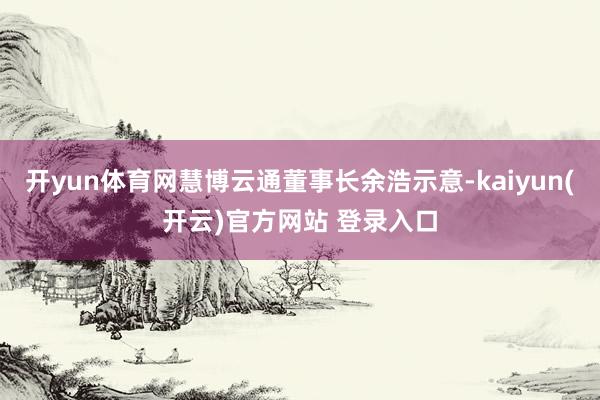 开yun体育网慧博云通董事长余浩示意-kaiyun(开云)官方网站 登录入口