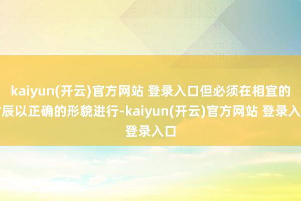 kaiyun(开云)官方网站 登录入口但必须在相宜的时辰以正确的形貌进行-kaiyun(开云)官方网站 登录入口
