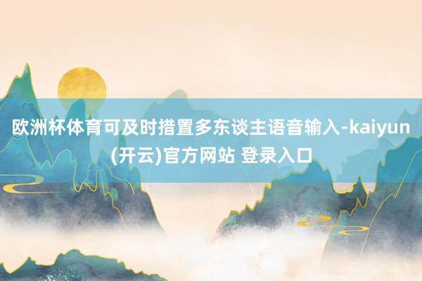 欧洲杯体育可及时措置多东谈主语音输入-kaiyun(开云)官方网站 登录入口