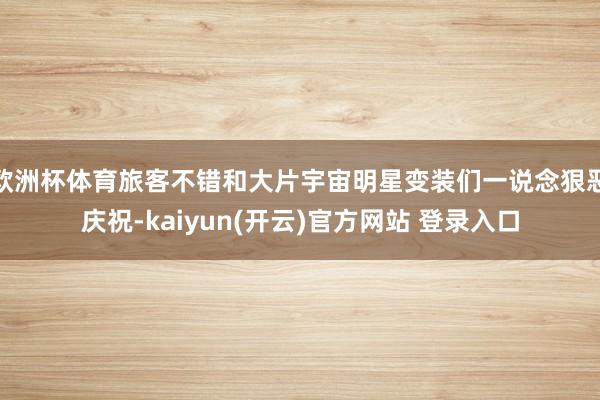 欧洲杯体育旅客不错和大片宇宙明星变装们一说念狠恶庆祝-kaiyun(开云)官方网站 登录入口