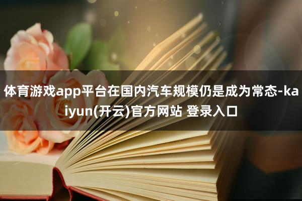 体育游戏app平台在国内汽车规模仍是成为常态-kaiyun(开云)官方网站 登录入口