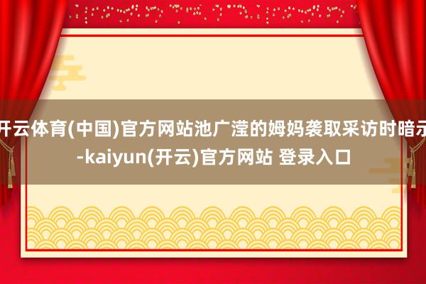 开云体育(中国)官方网站池广滢的姆妈袭取采访时暗示-kaiyun(开云)官方网站 登录入口