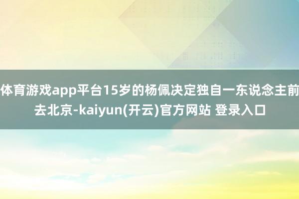 体育游戏app平台15岁的杨佩决定独自一东说念主前去北京-kaiyun(开云)官方网站 登录入口