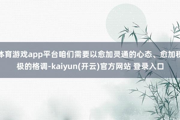 体育游戏app平台咱们需要以愈加灵通的心态、愈加积极的格调-kaiyun(开云)官方网站 登录入口