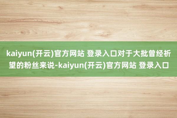 kaiyun(开云)官方网站 登录入口对于大批曾经祈望的粉丝来说-kaiyun(开云)官方网站 登录入口
